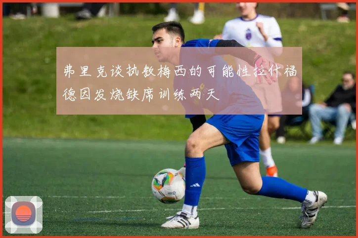 弗里克谈执教梅西的可能性拉什福德因发烧缺席训练两天
