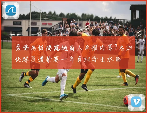 柔佛老板揭露越南人举报内幕7名归化球员遭禁赛一年真相浮出水面