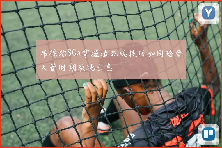 韦德称SGA掌握造犯规技巧如同哈登火箭时期表现出色