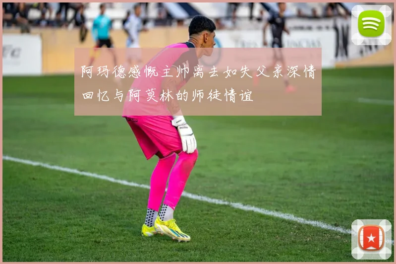 阿玛德感慨主帅离去如失父亲深情回忆与阿莫林的师徒情谊