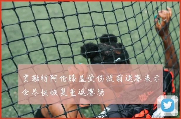 贾勒特阿伦膝盖受伤提前退赛表示会尽快恢复重返赛场