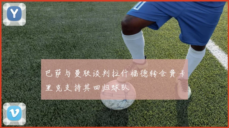 巴萨与曼联谈判拉什福德转会费卡里克支持其回归球队