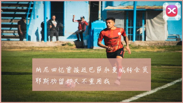 纳尼回忆曾接近巴萨和曼城转会莫耶斯劝留却又不重用我