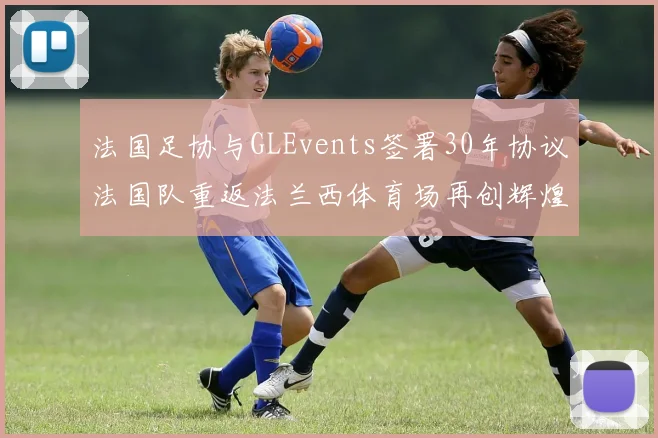 法国足协与GLEvents签署30年协议法国队重返法兰西体育场再创辉煌