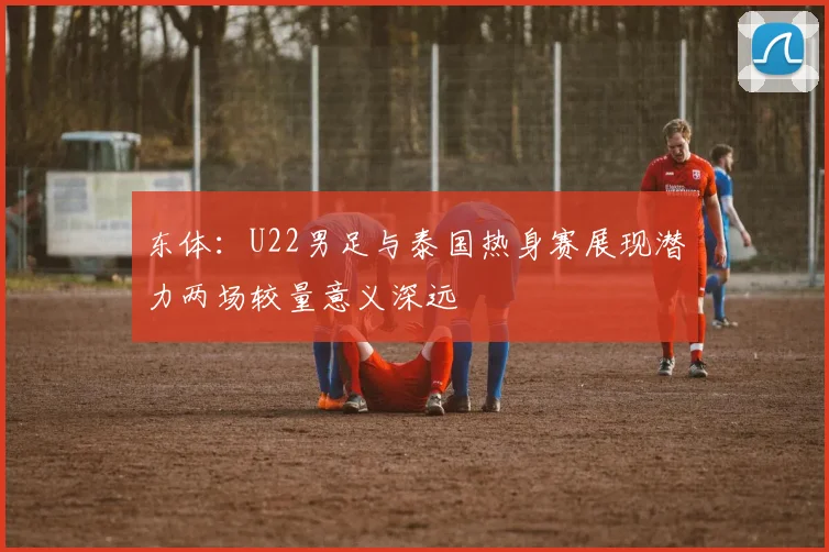 东体：U22男足与泰国热身赛展现潜力两场较量意义深远
