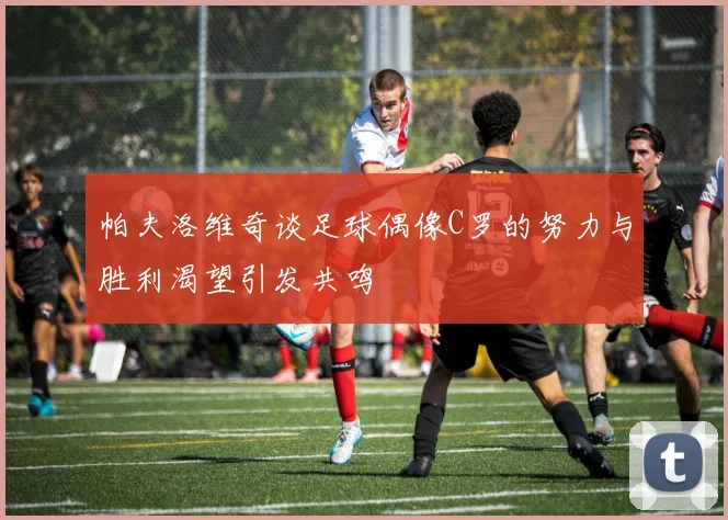 帕夫洛维奇谈足球偶像C罗的努力与胜利渴望引发共鸣