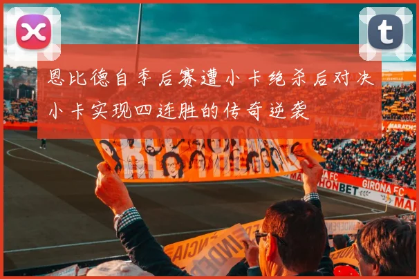 恩比德自季后赛遭小卡绝杀后对决小卡实现四连胜的传奇逆袭
