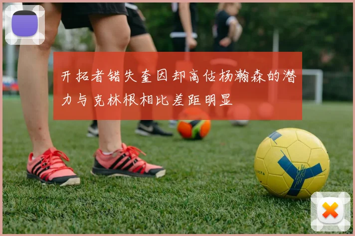 开拓者错失奎因却高估杨瀚森的潜力与克林根相比差距明显