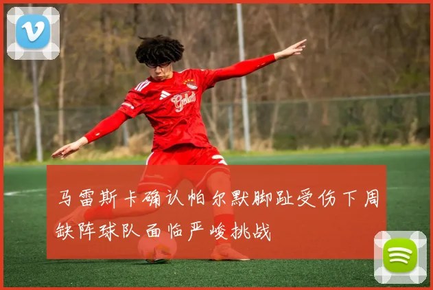马雷斯卡确认帕尔默脚趾受伤下周缺阵球队面临严峻挑战