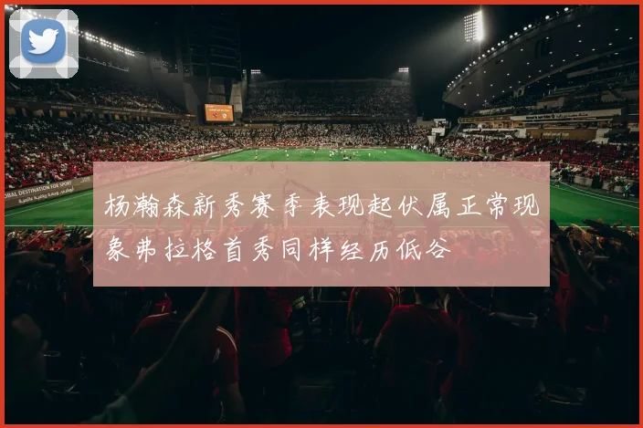 杨瀚森新秀赛季表现起伏属正常现象弗拉格首秀同样经历低谷