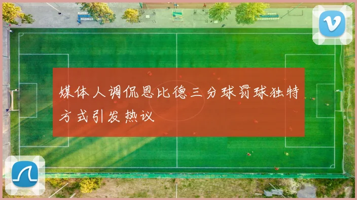 媒体人调侃恩比德三分球罚球独特方式引发热议