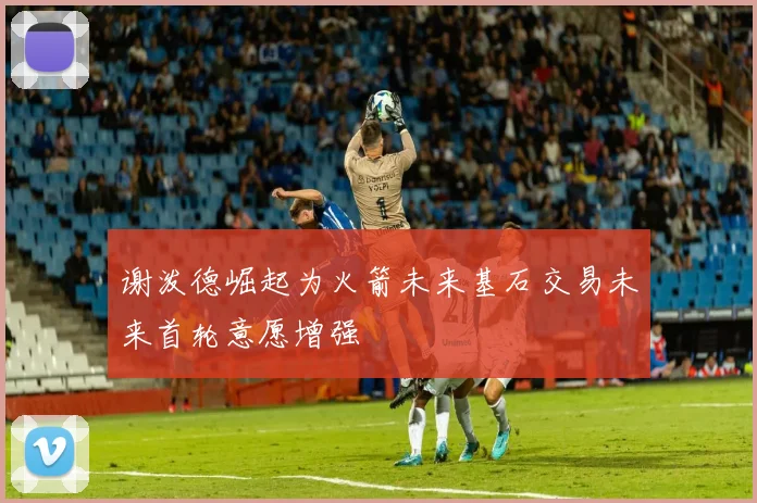 谢泼德崛起为火箭未来基石交易未来首轮意愿增强
