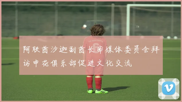 阿联酋沙迦副酋长率媒体委员会拜访申花俱乐部促进文化交流