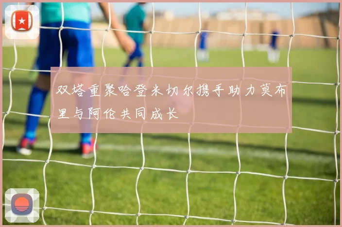 双塔重聚哈登米切尔携手助力莫布里与阿伦共同成长