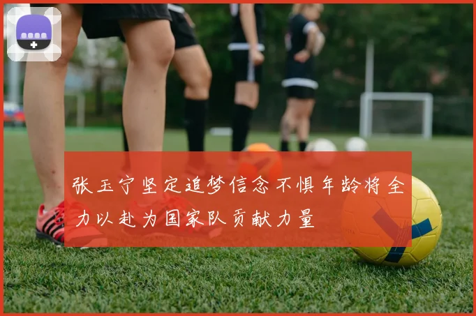 张玉宁坚定追梦信念不惧年龄将全力以赴为国家队贡献力量