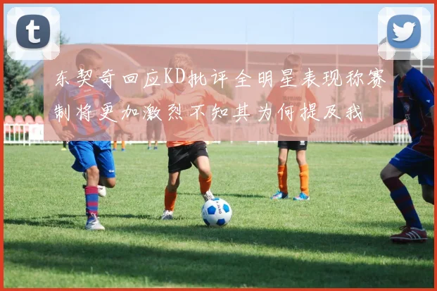 东契奇回应KD批评全明星表现称赛制将更加激烈不知其为何提及我