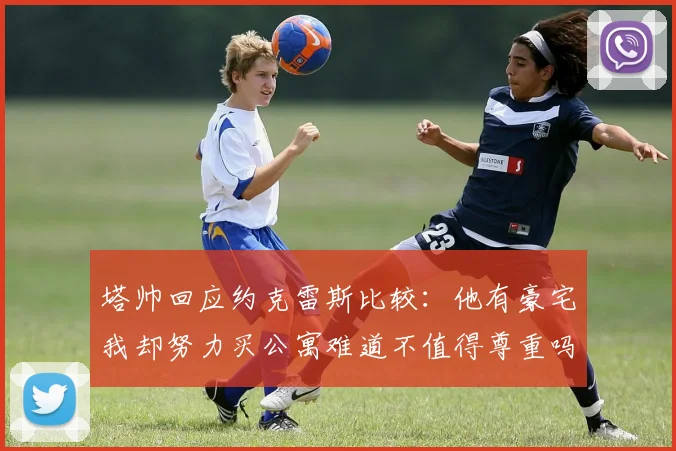 塔帅回应约克雷斯比较：他有豪宅我却努力买公寓难道不值得尊重吗