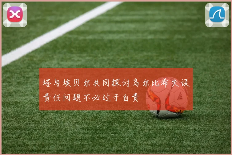 塔与埃贝尔共同探讨乌尔比希失误责任问题不必过于自责