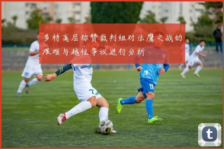多特高层称赞裁判组对法鹰之战的艰难与越位争议进行分析
