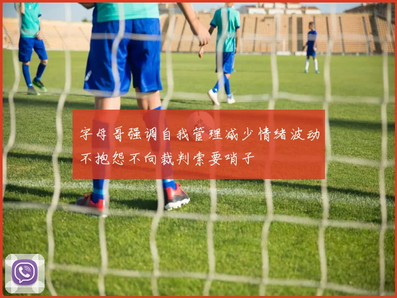 字母哥强调自我管理减少情绪波动不抱怨不向裁判索要哨子